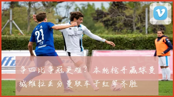 争四比争冠更难？本轮枪手赢球曼城维拉丢分曼联车子红军齐胜